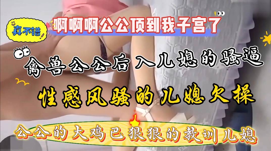 家庭真实乱伦，大奶儿媳勾引公公后入爆操骚逼，公公的大鸡巴又粗又硬干的儿媳受不了了